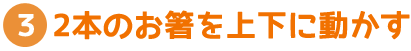 2本のお箸を上下に動かす