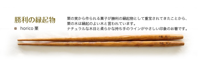 horico 栗 栗の実から作られる菓子が勝利の縁起物として重宝されてきたことから、栗の木は縁起のよい木と言われています。ナチュラルな木目と柔らかな持ち手のラインがやさしい印象のお箸です。