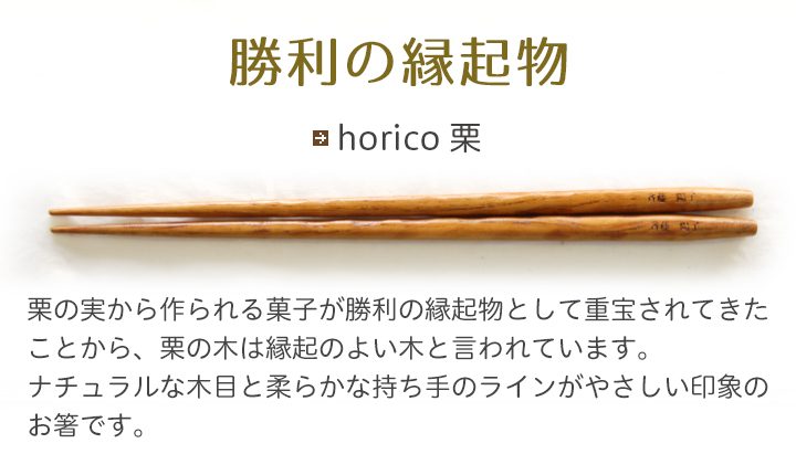 horico 栗 栗の実から作られる菓子が勝利の縁起物として重宝されてきたことから、栗の木は縁起のよい木と言われています。ナチュラルな木目と柔らかな持ち手のラインがやさしい印象のお箸です。