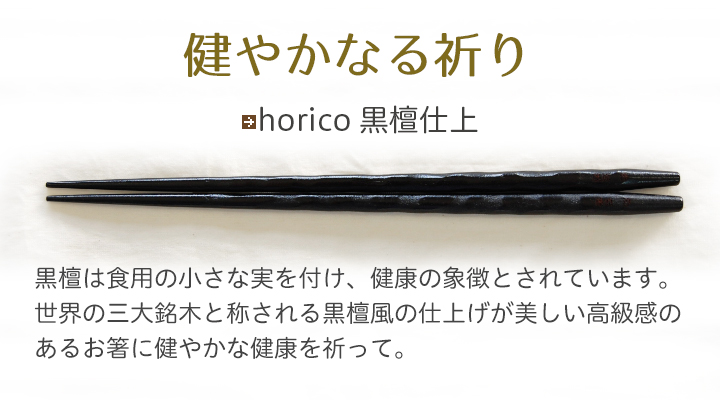 horico 黒檀仕上 黒檀は食用の小さな実を付け、健康の象徴とされています。世界の三大銘木と称される黒檀風の仕上げが美しい高級感のあるお箸に健やかな健康を祈って。