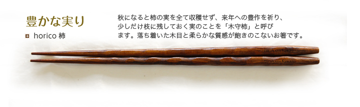 horico 柿 秋になると柿の実を全て収穫せず、来年への豊作を祈り、少しだけ枝に残しておく実のことを「木守柿」と呼びます。落ち着いた木目と柔らかな質感が飽きのこないお箸です。