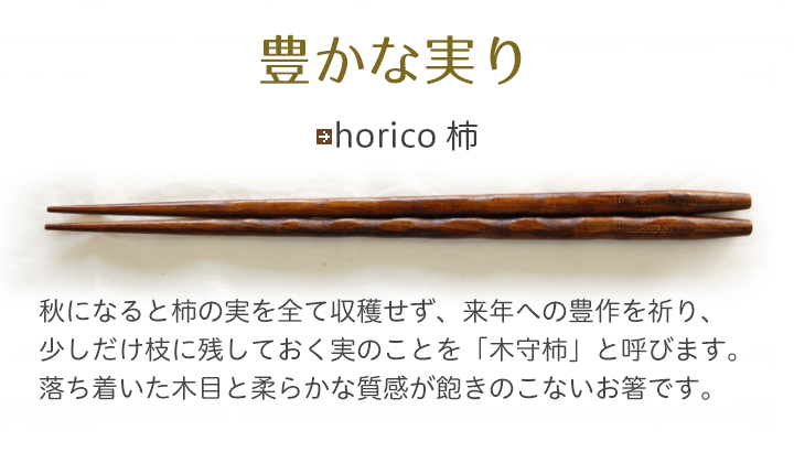 horico 柿 秋になると柿の実を全て収穫せず、来年への豊作を祈り、少しだけ枝に残しておく実のことを「木守柿」と呼びます。落ち着いた木目と柔らかな質感が飽きのこないお箸です。