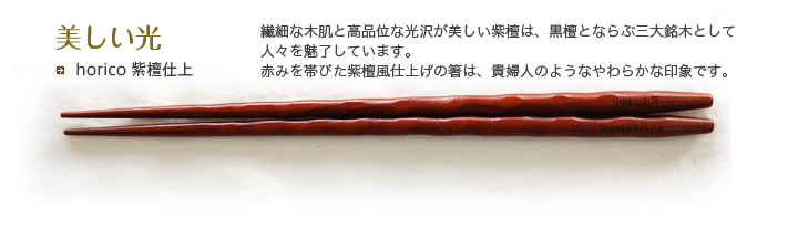 horico 紫檀仕上 繊細な木肌と高品位な光沢が美しい紫檀は、黒檀と並ぶ三大銘木として人々を魅了しています。赤みを帯びた紫檀風仕上げの箸は、貴婦人のようなやわらかな印象です。