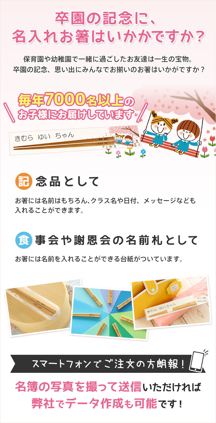 毎年7000名以上のお子様にお届けしています 卒園の記念に、名入れお箸はいかがですか？保育園や幼稚園で一緒に過ごしたお友達は一生の宝物。卒園の記念、思い出にみんなでお揃いのお箸はいかがですか？ スマートフォンでご注文の方朗報！名簿の写真を撮って送信いただければ弊社でデータ作成も可能です。